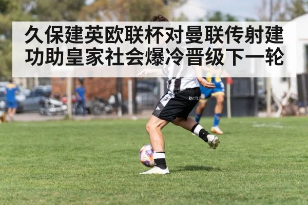 久保建英欧联杯对曼联传射建功助皇家社会爆冷晋级下一轮