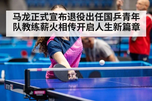 马龙正式宣布退役出任国乒青年队教练薪火相传开启人生新篇章
