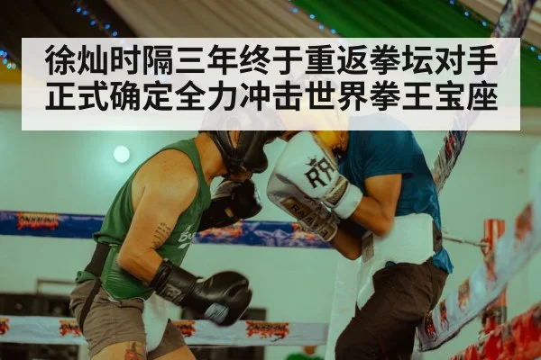 徐灿时隔三年终于重返拳坛对手正式确定全力冲击世界拳王宝座