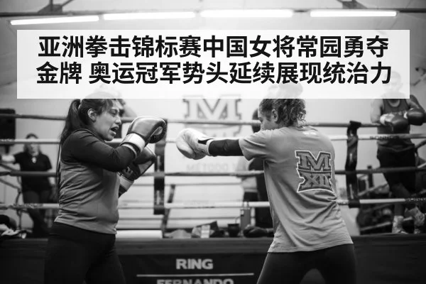 亚洲拳击锦标赛中国女将常园勇夺金牌 奥运冠军势头延续展现统治力