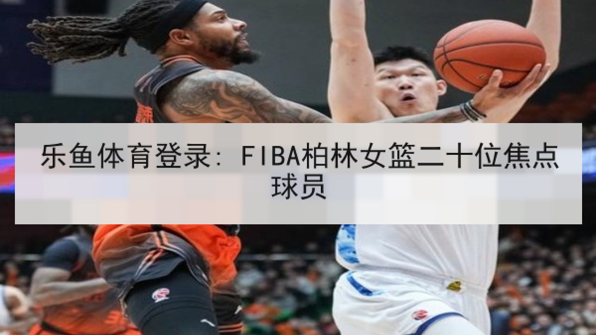乐鱼体育登录: FIBA柏林女篮二十位焦点球员 乐鱼体育登录: FIBA柏林女篮二十位焦点球员
