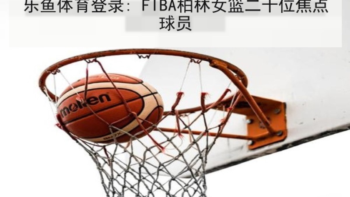 乐鱼体育登录: FIBA柏林女篮二十位焦点球员