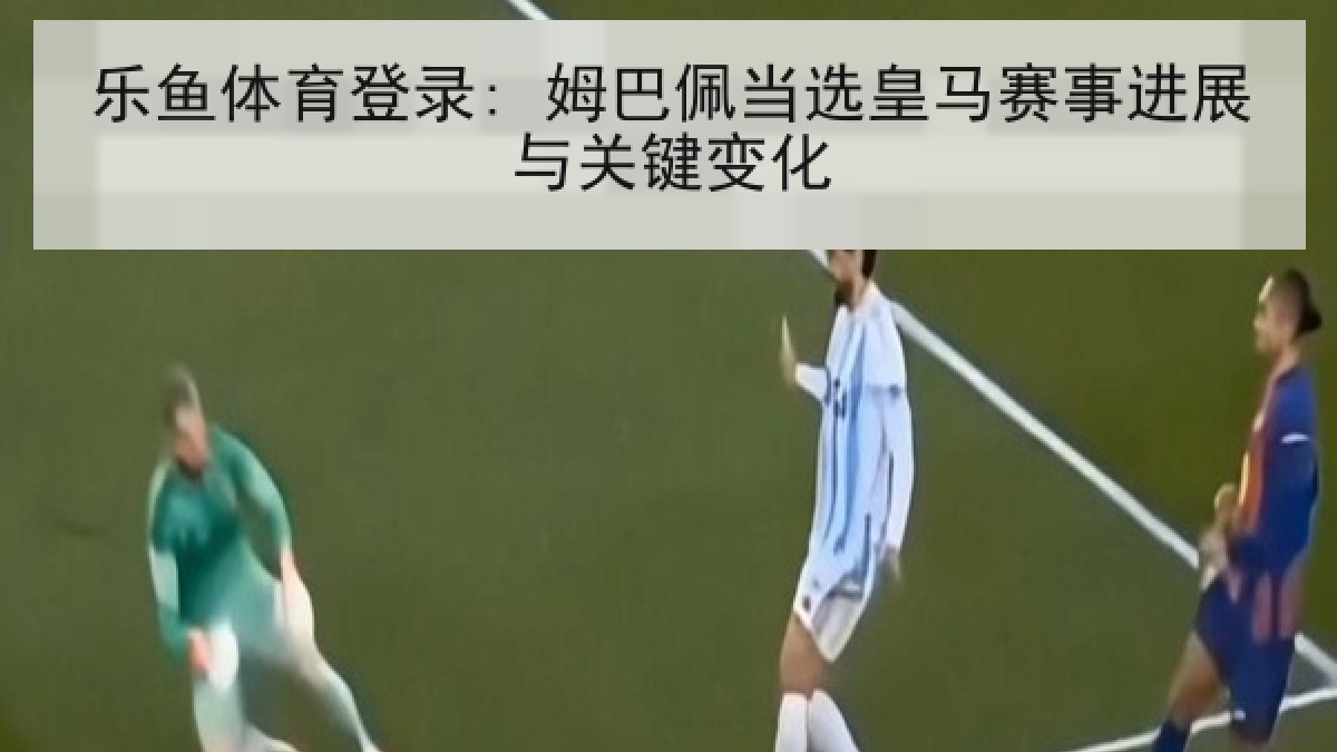 乐鱼体育登录: 姆巴佩当选皇马赛事进展与关键变化