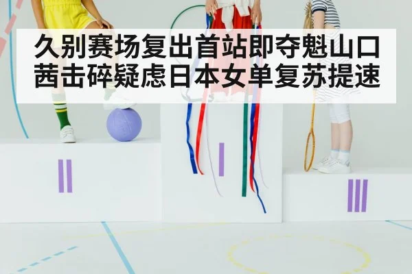 久别赛场复出首站即夺魁山口茜击碎疑虑日本女单复苏提速