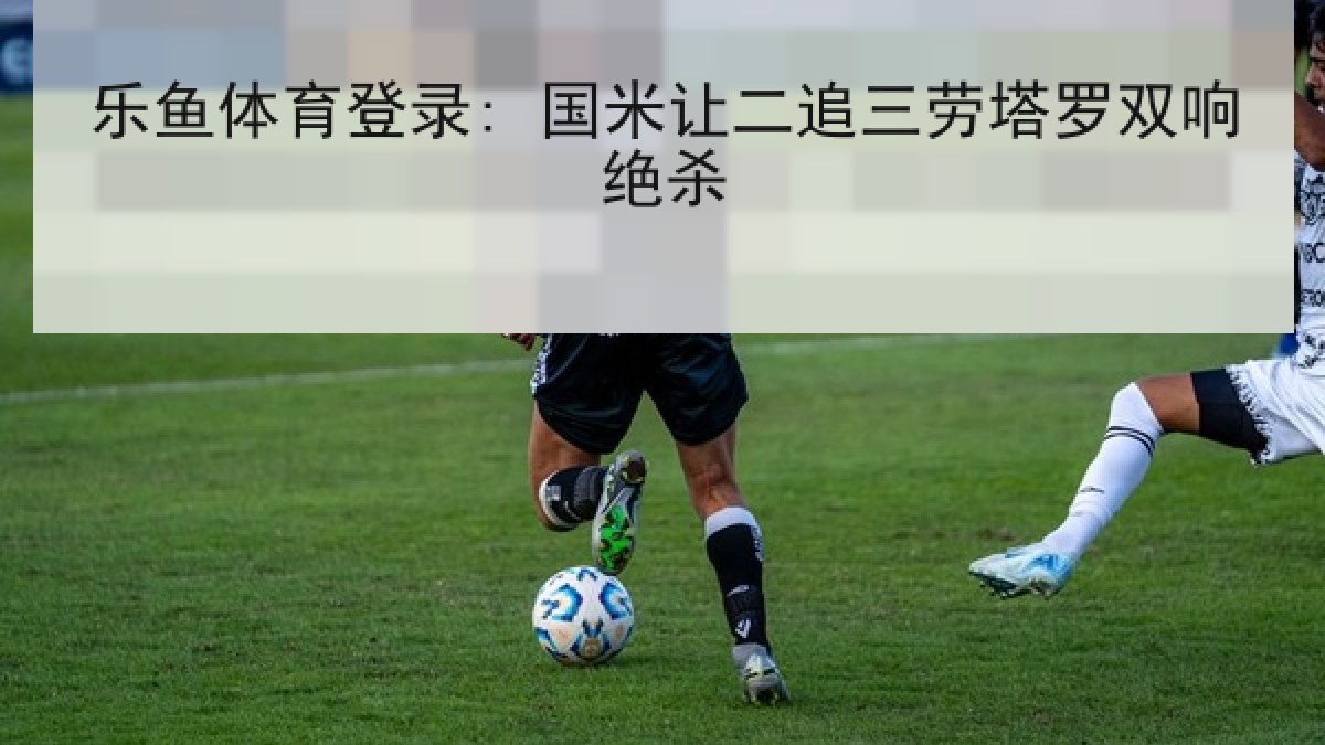 乐鱼体育登录: 国米让二追三劳塔罗双响绝杀