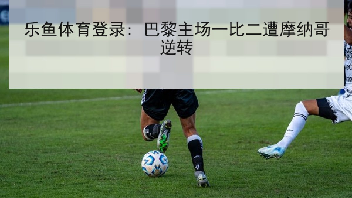 乐鱼体育登录: 巴黎主场一比二遭摩纳哥逆转