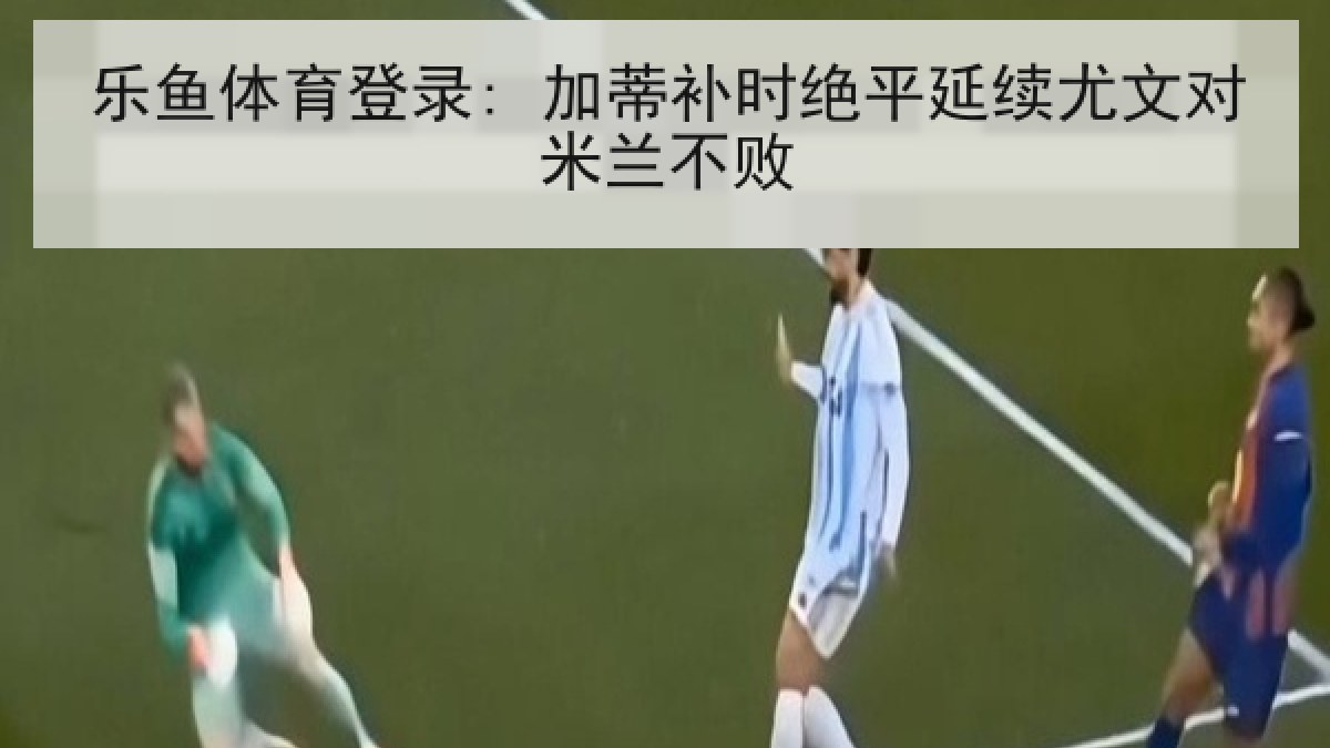 乐鱼体育登录: 加蒂补时绝平延续尤文对米兰不败 乐鱼体育登录: 加蒂补时绝平延续尤文对米兰不败