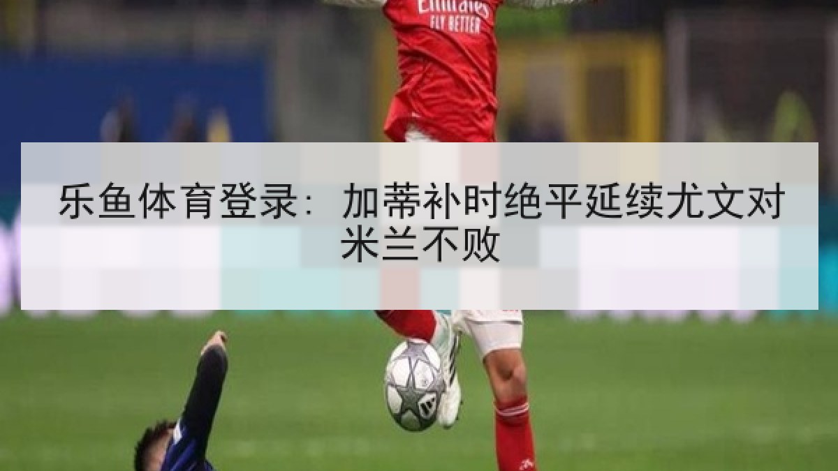 乐鱼体育登录: 加蒂补时绝平延续尤文对米兰不败